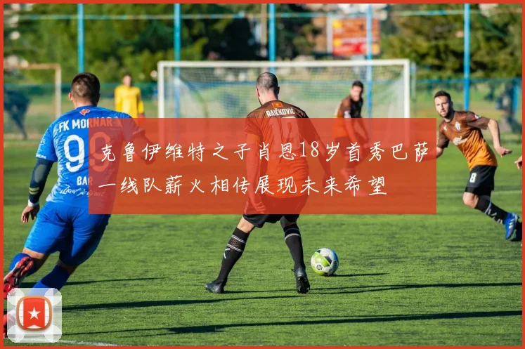 克鲁伊维特之子肖恩18岁首秀巴萨一线队薪火相传展现未来希望