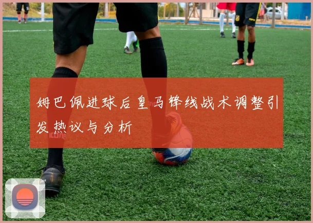 姆巴佩进球后皇马锋线战术调整引发热议与分析