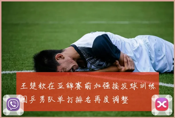 王楚钦在亚锦赛前加强接发球训练国乒男队单打排名再度调整