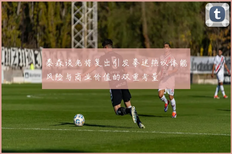 泰森谈老将复出引发拳迷热议体能风险与商业价值的双重考量