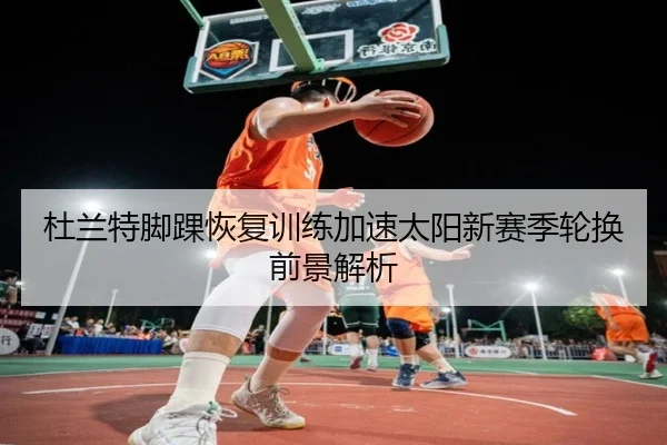 杜兰特脚踝恢复训练加速太阳新赛季轮换前景解析